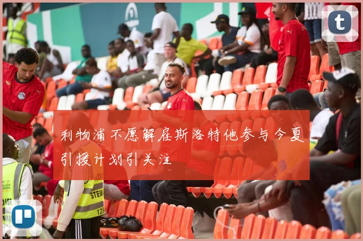 利物浦不愿解雇斯洛特他参与今夏引援计划引关注