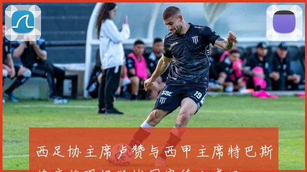 西足协主席卢赞与西甲主席特巴斯将亲临现场观战国家德比盛况