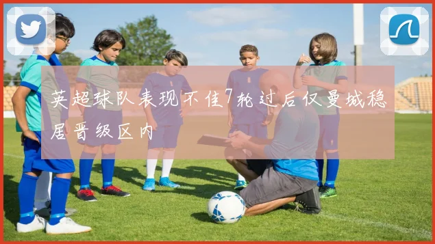 英超球队表现不佳7轮过后仅曼城稳居晋级区内