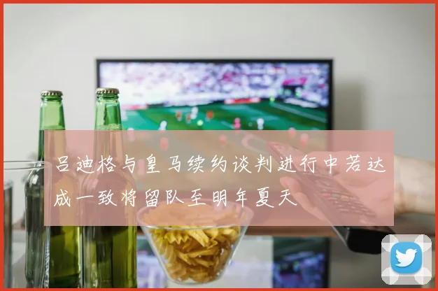 吕迪格与皇马续约谈判进行中若达成一致将留队至明年夏天