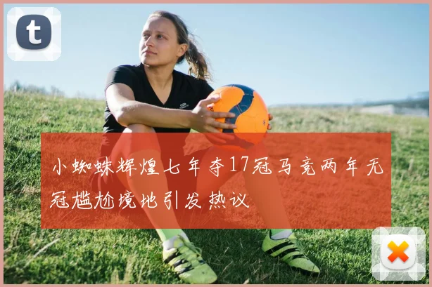 小蜘蛛辉煌七年夺17冠马竞两年无冠尴尬境地引发热议