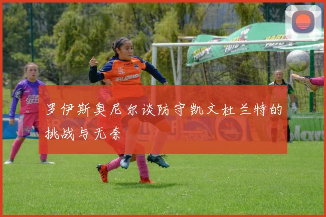 罗伊斯奥尼尔谈防守凯文杜兰特的挑战与无奈
