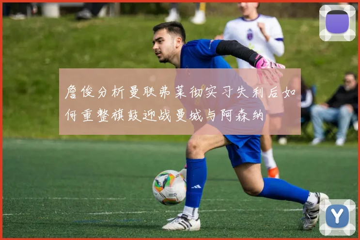 詹俊分析曼联弗莱彻实习失利后如何重整旗鼓迎战曼城与阿森纳