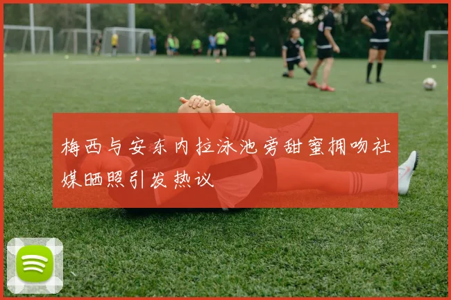 梅西与安东内拉泳池旁甜蜜拥吻社媒晒照引发热议