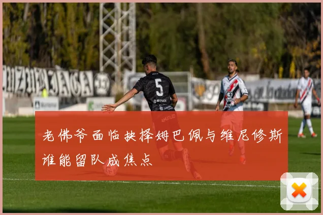 老佛爷面临抉择姆巴佩与维尼修斯谁能留队成焦点
