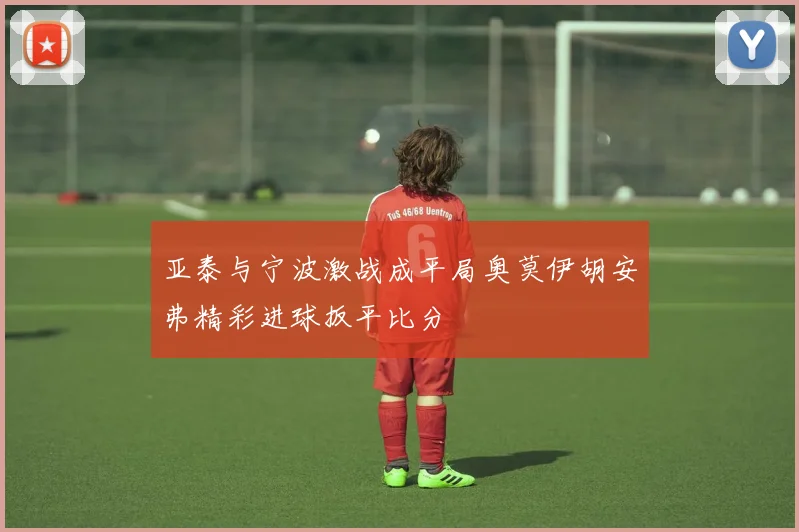 亚泰与宁波激战成平局奥莫伊胡安弗精彩进球扳平比分