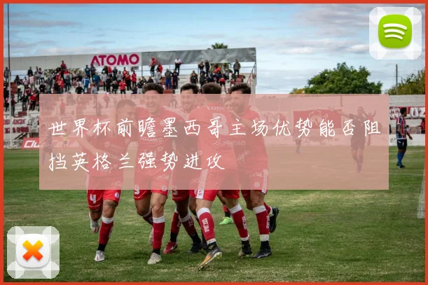 世界杯前瞻墨西哥主场优势能否阻挡英格兰强势进攻