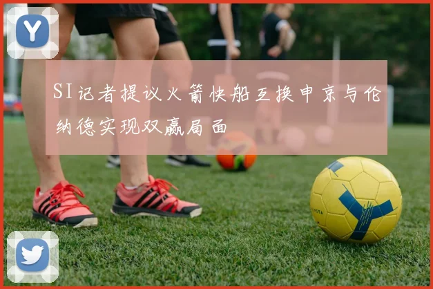 SI记者提议火箭快船互换申京与伦纳德实现双赢局面