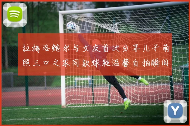 拉梅洛鲍尔与女友首次分享儿子萌照三口之家同款球鞋温馨自拍瞬间