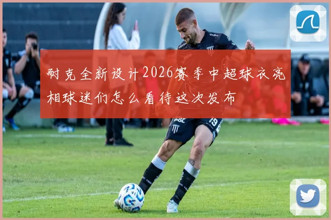 耐克全新设计2026赛季中超球衣亮相球迷们怎么看待这次发布