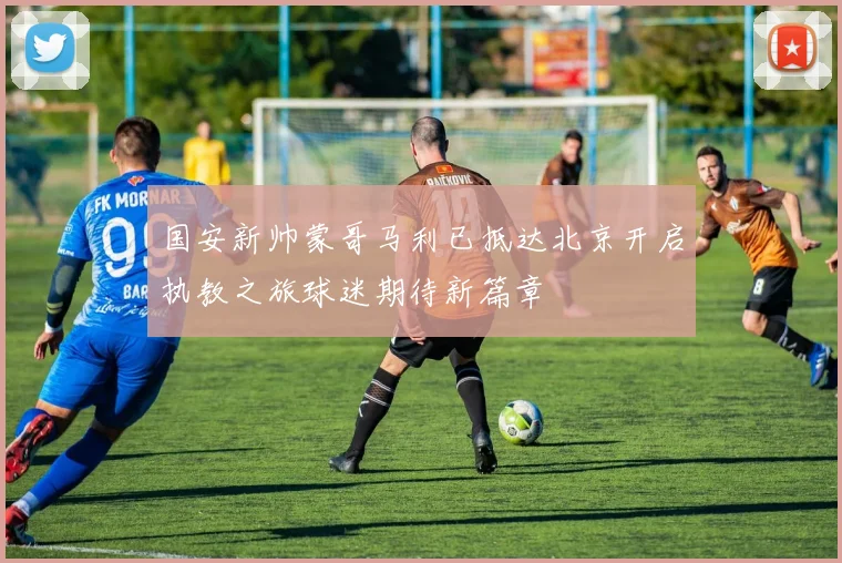 国安新帅蒙哥马利已抵达北京开启执教之旅球迷期待新篇章
