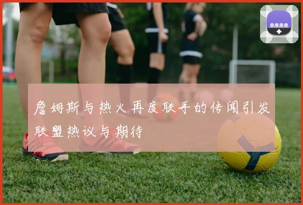 詹姆斯与热火再度联手的传闻引发联盟热议与期待