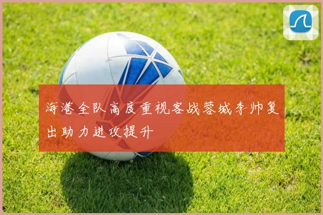 海港全队高度重视客战蓉城李帅复出助力进攻提升