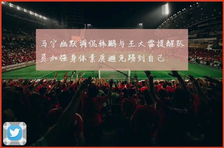 马宁幽默调侃韩鹏与王大雷提醒队员加强身体素质避免踢到自己