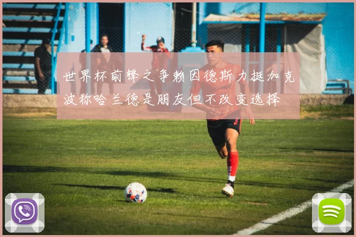 世界杯前锋之争赖因德斯力挺加克波称哈兰德是朋友但不改变选择