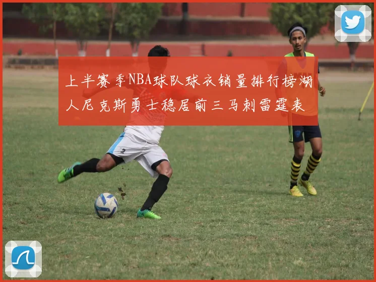 上半赛季NBA球队球衣销量排行榜湖人尼克斯勇士稳居前三马刺雷霆表现抢眼