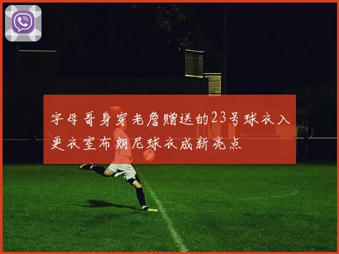字母哥身穿老詹赠送的23号球衣入更衣室布朗尼球衣成新亮点