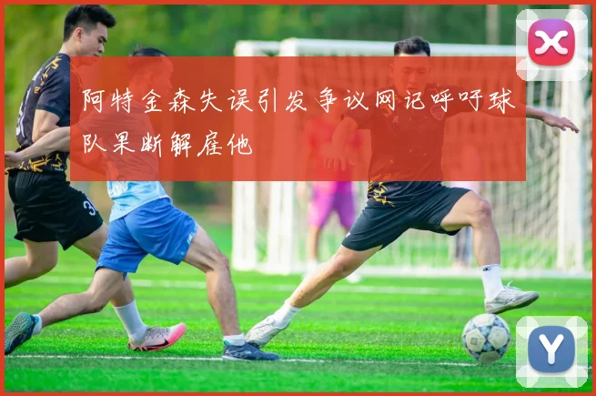 阿特金森失误引发争议网记呼吁球队果断解雇他