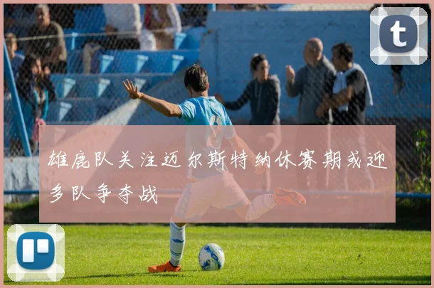 雄鹿队关注迈尔斯特纳休赛期或迎多队争夺战