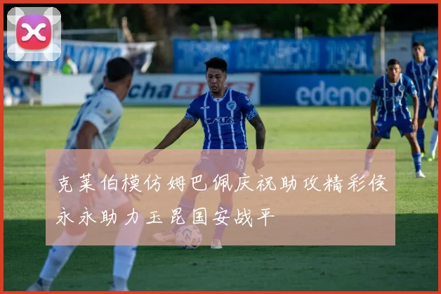 克莱伯模仿姆巴佩庆祝助攻精彩侯永永助力玉昆国安战平
