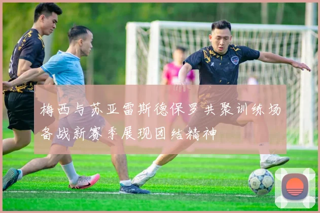 梅西与苏亚雷斯德保罗共聚训练场备战新赛季展现团结精神