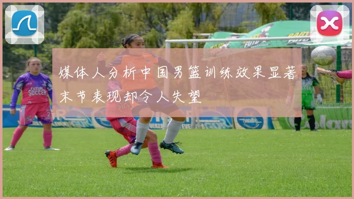 媒体人分析中国男篮训练效果显著末节表现却令人失望