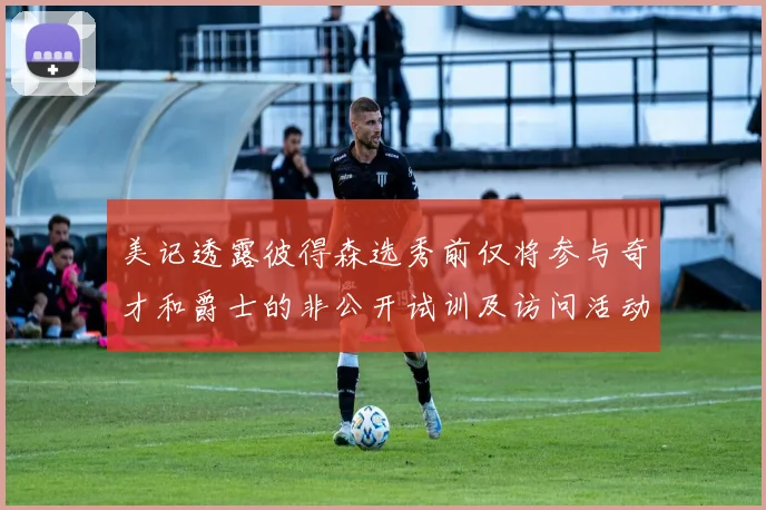 美记透露彼得森选秀前仅将参与奇才和爵士的非公开试训及访问活动